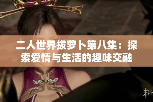 二人世界拔萝卜第八集：探索爱情与生活的趣味交融
