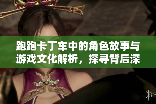 跑跑卡丁车中的角色故事与游戏文化解析，探寻背后深意与乐趣