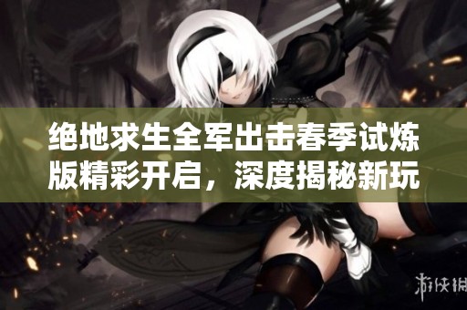 绝地求生全军出击春季试炼版精彩开启，深度揭秘新玩法与挑战尽在其中