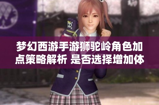 梦幻西游手游狮驼岭角色加点策略解析 是否选择增加体力或耐力更为有效