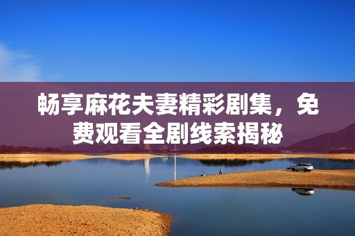 畅享麻花夫妻精彩剧集，免费观看全剧线索揭秘