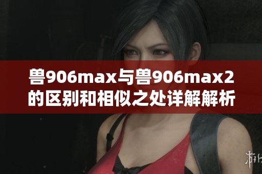 兽906max与兽906max2的区别和相似之处详解解析