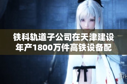 铁科轨道子公司在天津建设年产1800万件高铁设备配件的仓储及生产基地