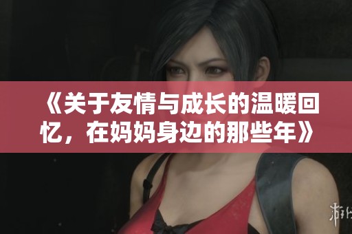 《关于友情与成长的温暖回忆，在妈妈身边的那些年》