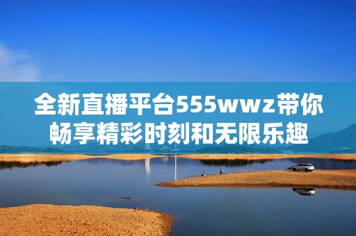 全新直播平台555wwz带你畅享精彩时刻和无限乐趣
