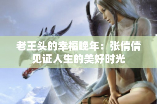 老王头的幸福晚年：张倩倩见证人生的美好时光