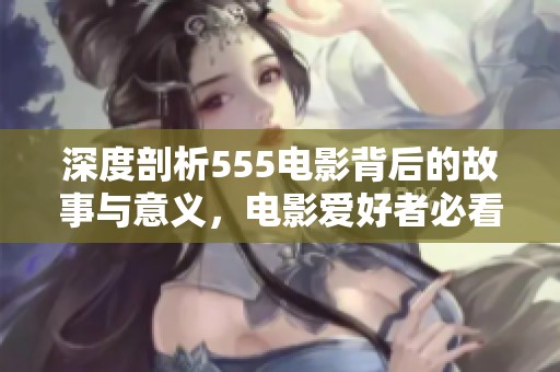 深度剖析555电影背后的故事与意义，电影爱好者必看解读