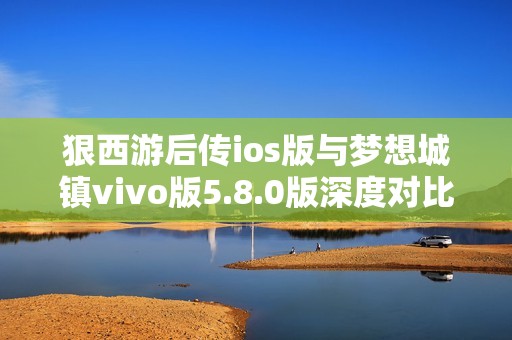 狠西游后传ios版与梦想城镇vivo版5.8.0版深度对比分析与玩家体验分享