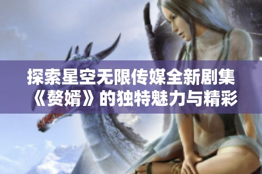 探索星空无限传媒全新剧集《赘婿》的独特魅力与精彩剧情