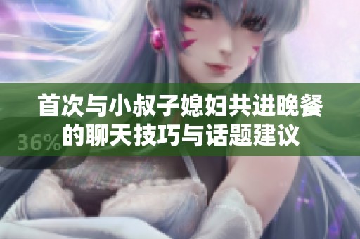 首次与小叔子媳妇共进晚餐的聊天技巧与话题建议