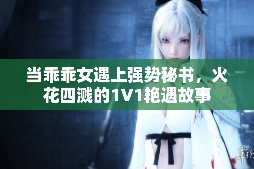 当乖乖女遇上强势秘书，火花四溅的1V1艳遇故事