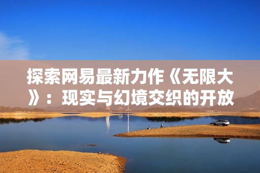 探索网易最新力作《无限大》：现实与幻境交织的开放世界冒险体验揭秘