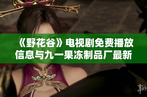 《野花谷》电视剧免费播放信息与九一果冻制品厂最新动态解析