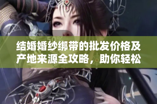结婚婚纱绑带的批发价格及产地来源全攻略，助你轻松选购最优质婚纱配件
