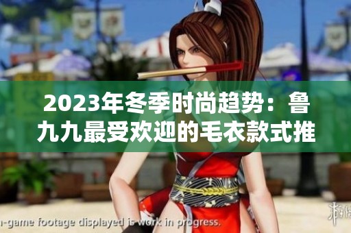 2023年冬季时尚趋势：鲁九九最受欢迎的毛衣款式推荐