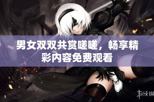 男女双双共赏嗟嗟，畅享精彩内容免费观看