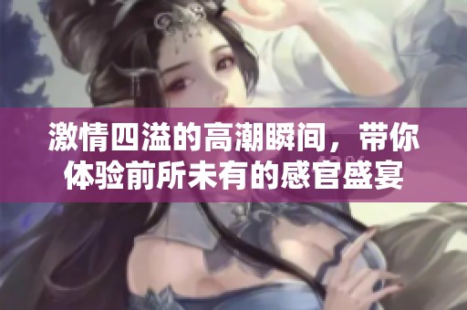 激情四溢的高潮瞬间，带你体验前所未有的感官盛宴
