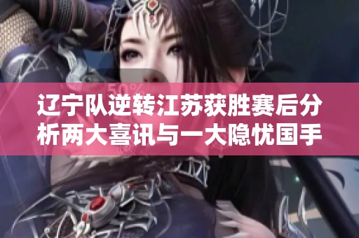 辽宁队逆转江苏获胜赛后分析两大喜讯与一大隐忧国手状态起伏引发关注