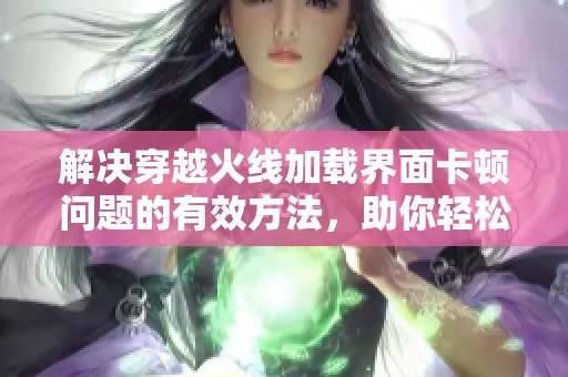 解决穿越火线加载界面卡顿问题的有效方法，助你轻松畅玩游戏体验