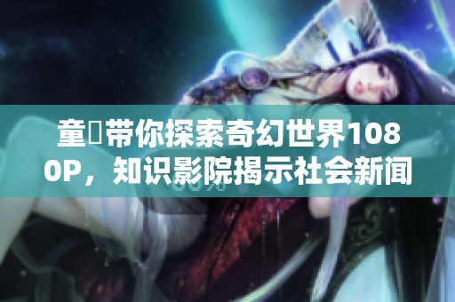 童媱带你探索奇幻世界1080P，知识影院揭示社会新闻新视角