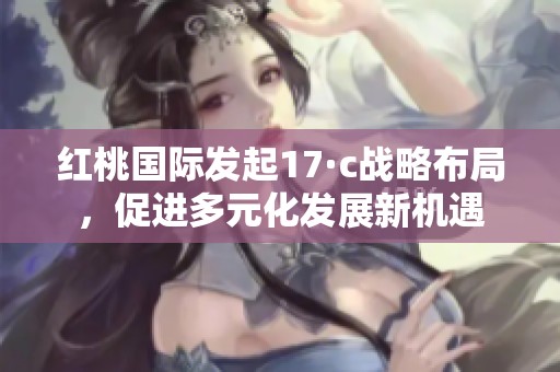 红桃国际发起17·c战略布局，促进多元化发展新机遇