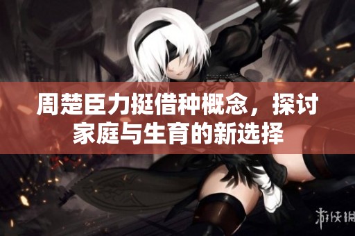 周楚臣力挺借种概念，探讨家庭与生育的新选择