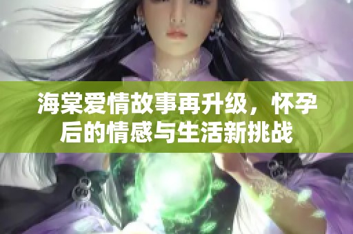 海棠爱情故事再升级，怀孕后的情感与生活新挑战