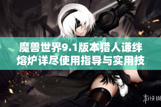 魔兽世界9.1版本猎人谦绊熔炉详尽使用指导与实用技巧分享