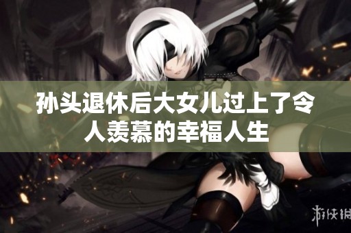孙头退休后大女儿过上了令人羡慕的幸福人生
