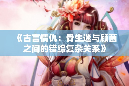 《古言情仇：骨生迷与顾菌之间的错综复杂关系》