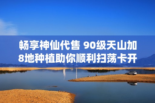 畅享神仙代售 90级天山加8地种植助你顺利扫荡卡开启秘境之旅