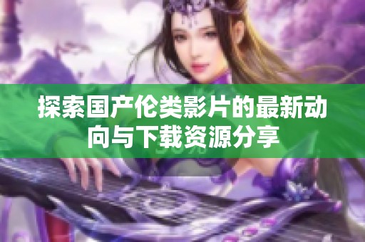 探索国产伦类影片的最新动向与下载资源分享