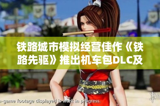 铁路城市模拟经营佳作《铁路先驱》推出机车包DLC及多项免费更新 内容丰富引人瞩目