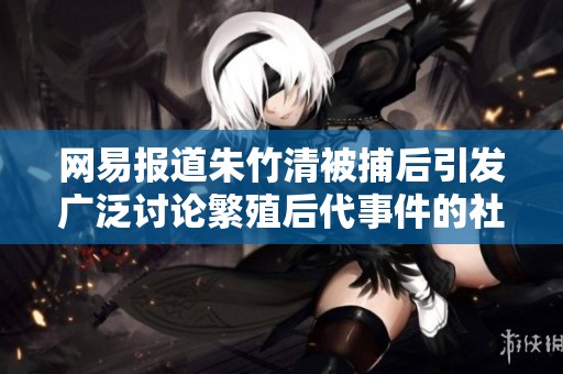 网易报道朱竹清被捕后引发广泛讨论繁殖后代事件的社会反响