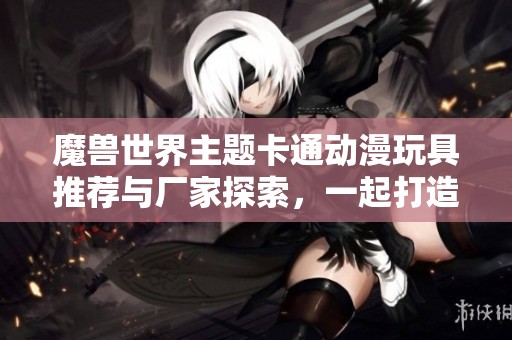魔兽世界主题卡通动漫玩具推荐与厂家探索，一起打造你的游戏收藏世界