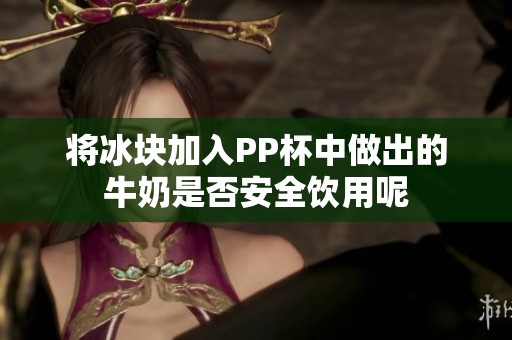 将冰块加入PP杯中做出的牛奶是否安全饮用呢