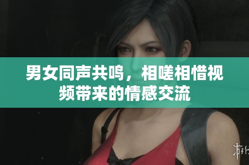 男女同声共鸣，相嗟相惜视频带来的情感交流