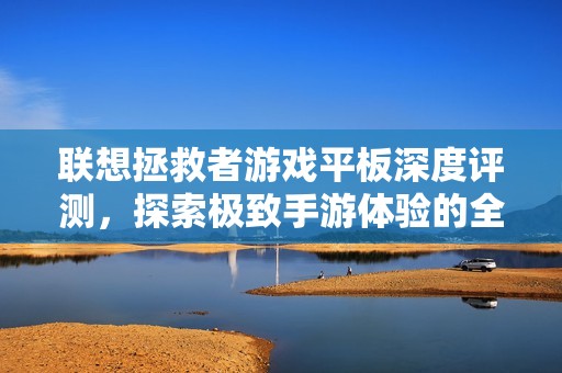 联想拯救者游戏平板深度评测，探索极致手游体验的全新境界与性能解析