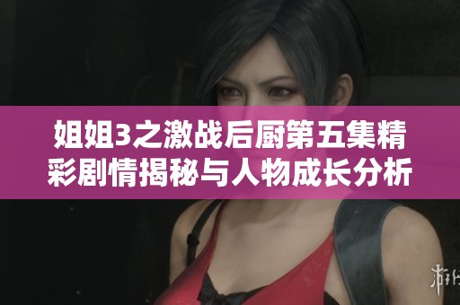 姐姐3之激战后厨第五集精彩剧情揭秘与人物成长分析