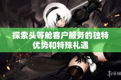 探索头等舱客户服务的独特优势和特殊礼遇