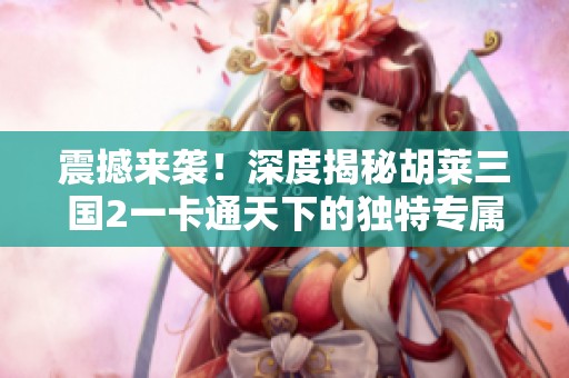 震撼来袭！深度揭秘胡莱三国2一卡通天下的独特专属特权与玩法魅力