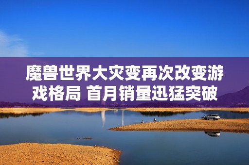 魔兽世界大灾变再次改变游戏格局 首月销量迅猛突破四百万大关创纪录