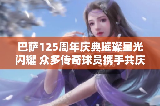 巴萨125周年庆典璀璨星光闪耀 众多传奇球员携手共庆辉煌历史