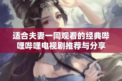 适合夫妻一同观看的经典哔哩哔哩电视剧推荐与分享
