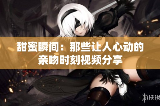甜蜜瞬间：那些让人心动的亲吻时刻视频分享