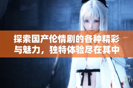 探索国产伦情剧的各种精彩与魅力，独特体验尽在其中