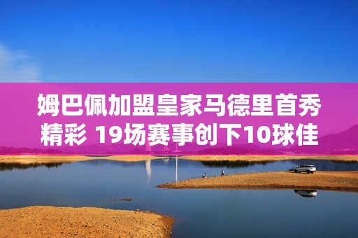 姆巴佩加盟皇家马德里首秀精彩 19场赛事创下10球佳绩铸就传奇新篇章