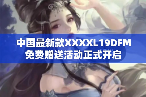 中国最新款XXXXL19DFM免费赠送活动正式开启