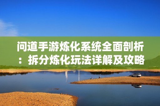 问道手游炼化系统全面剖析：拆分炼化玩法详解及攻略全面介绍