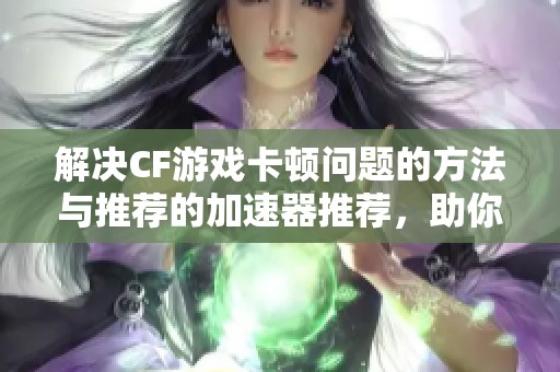 解决CF游戏卡顿问题的方法与推荐的加速器推荐，助你畅快体验游戏乐趣